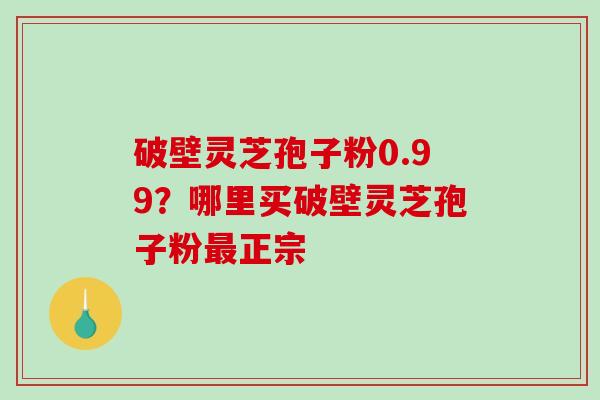 破壁灵芝孢子粉0.99？哪里买破壁灵芝孢子粉正宗