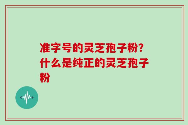 准字号的灵芝孢子粉？什么是纯正的灵芝孢子粉