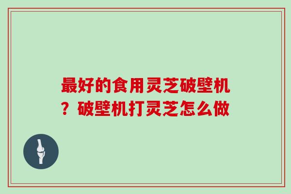 好的食用灵芝破壁机？破壁机打灵芝怎么做