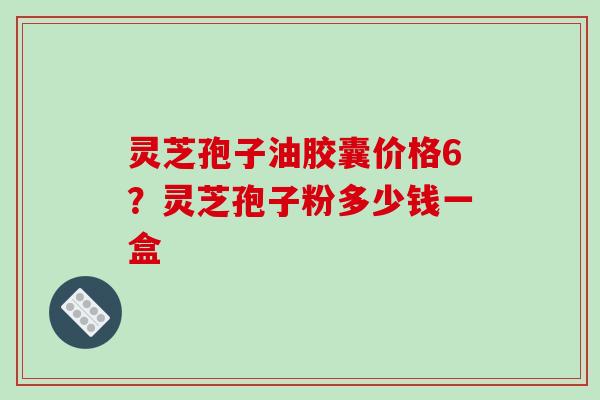 灵芝孢子油胶囊价格6？灵芝孢子粉多少钱一盒