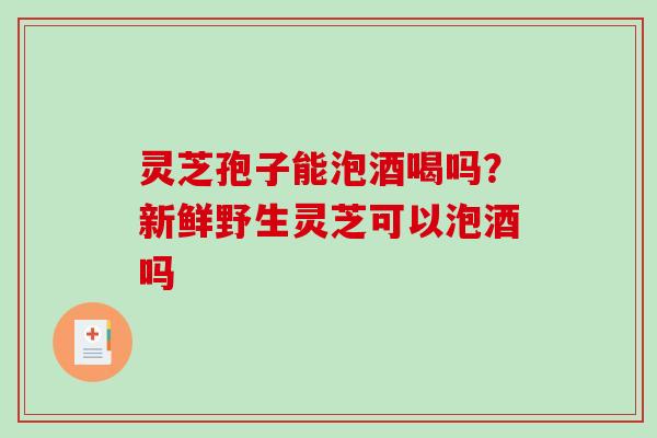 灵芝孢子能泡酒喝吗？新鲜野生灵芝可以泡酒吗