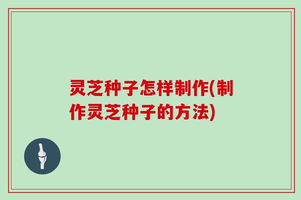 灵芝种子怎样制作(制作灵芝种子的方法)