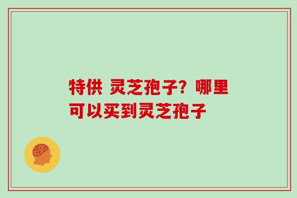 特供 灵芝孢子？哪里可以买到灵芝孢子
