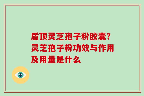 盾顶灵芝孢子粉胶囊？灵芝孢子粉功效与作用及用量是什么