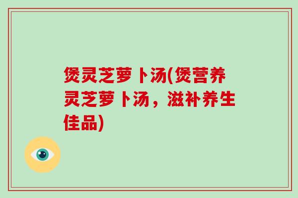 煲灵芝萝卜汤(煲营养灵芝萝卜汤，滋补养生佳品)