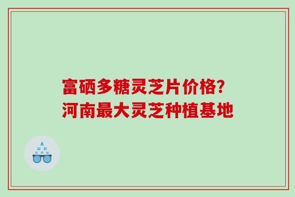 富硒多糖灵芝片价格？河南大灵芝种植基地