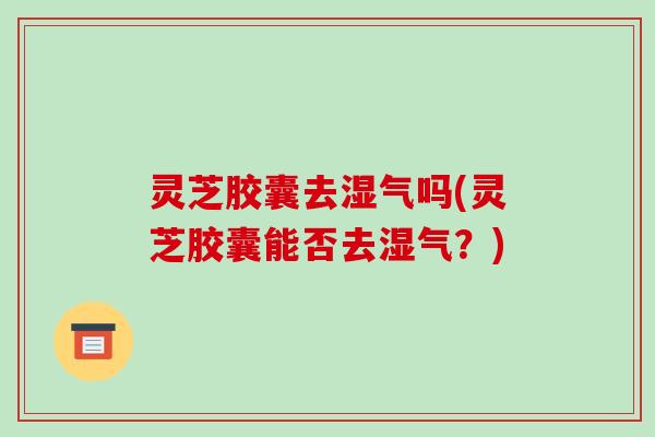 灵芝胶囊去湿气吗(灵芝胶囊能否去湿气？)