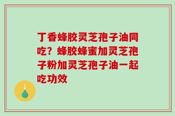 丁香蜂胶灵芝孢子油同吃？蜂胶蜂蜜加灵芝孢子粉加灵芝孢子油一起吃功效