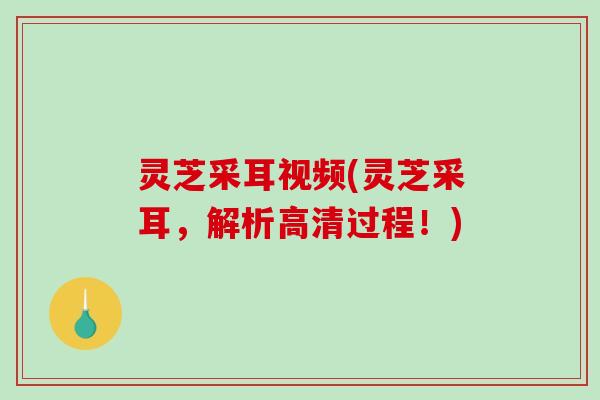 灵芝采耳视频(灵芝采耳，解析高清过程！)