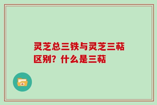 灵芝总三铁与灵芝三萜区别？什么是三萜