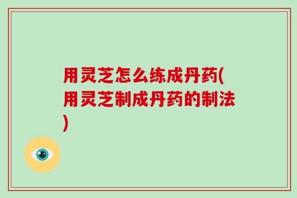 用灵芝怎么练成丹药(用灵芝制成丹药的制法)