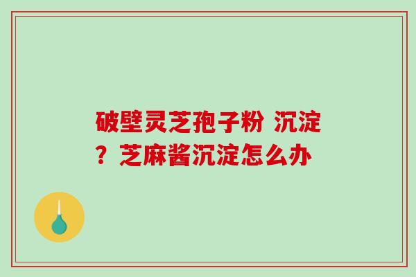破壁灵芝孢子粉 沉淀？芝麻酱沉淀怎么办