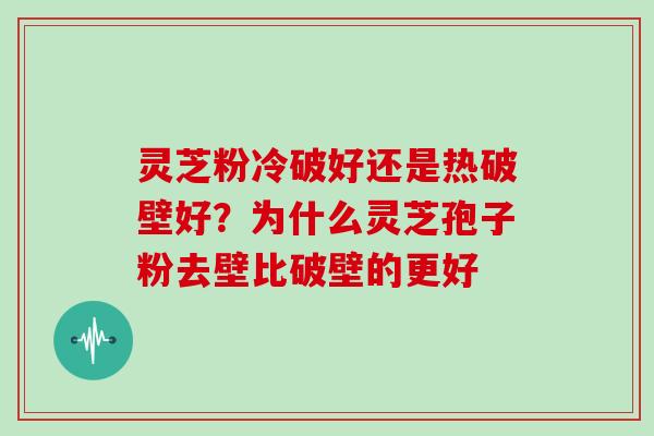 灵芝粉冷破好还是热破壁好？为什么灵芝孢子粉去壁比破壁的更好