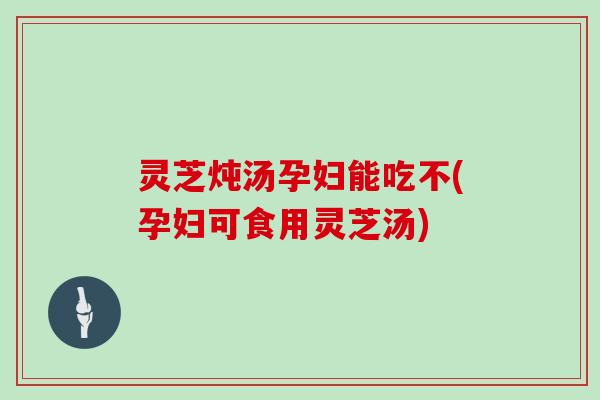 灵芝炖汤孕妇能吃不(孕妇可食用灵芝汤)