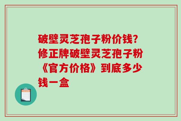 破壁灵芝孢子粉价钱？修正牌破壁灵芝孢子粉《官方价格》到底多少钱一盒