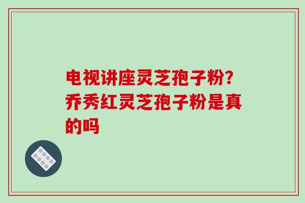 电视讲座灵芝孢子粉？乔秀红灵芝孢子粉是真的吗