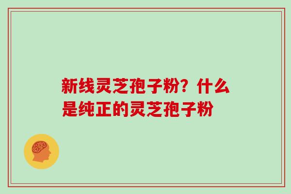 新线灵芝孢子粉？什么是纯正的灵芝孢子粉