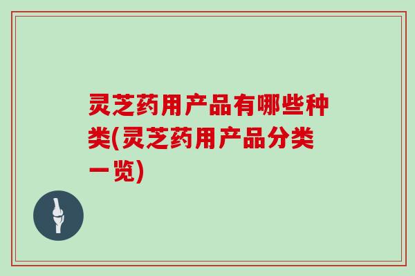 灵芝药用产品有哪些种类(灵芝药用产品分类一览)