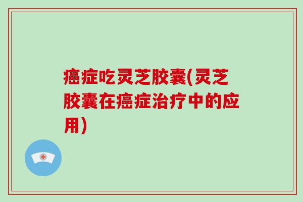 症吃灵芝胶囊(灵芝胶囊在症中的应用)