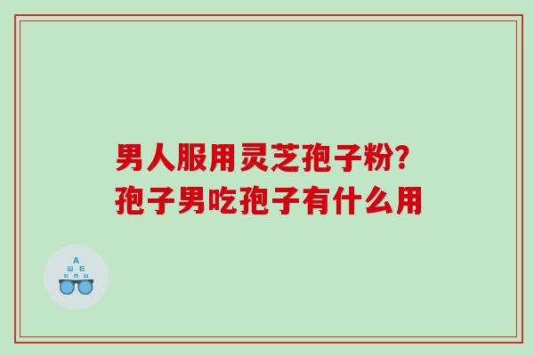 男人服用灵芝孢子粉？孢子男吃孢子有什么用