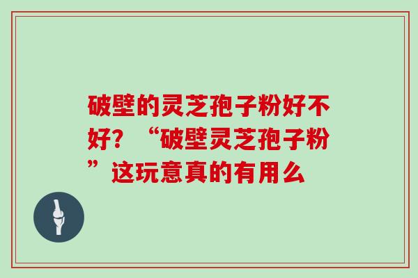 破壁的灵芝孢子粉好不好？“破壁灵芝孢子粉”这玩意真的有用么