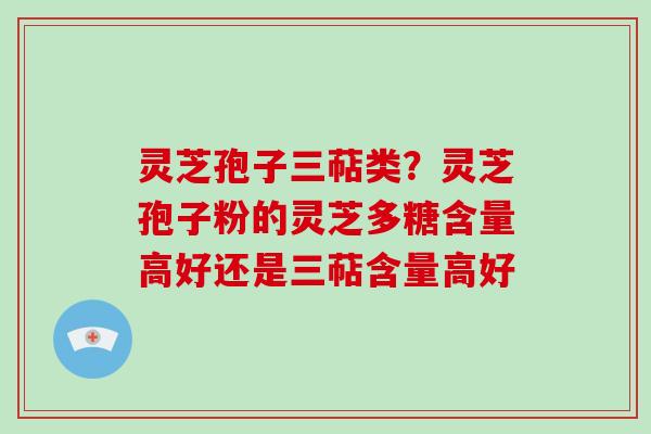 灵芝孢子三萜类？灵芝孢子粉的灵芝多糖含量高好还是三萜含量高好