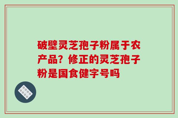 破壁灵芝孢子粉属于农产品？修正的灵芝孢子粉是国食健字号吗