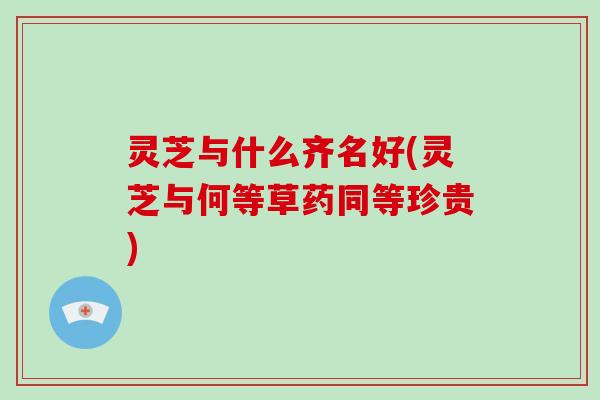 灵芝与什么齐名好(灵芝与何等草药同等珍贵)