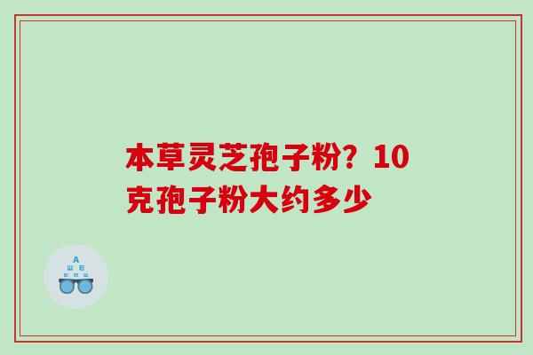 本草灵芝孢子粉？10克孢子粉大约多少
