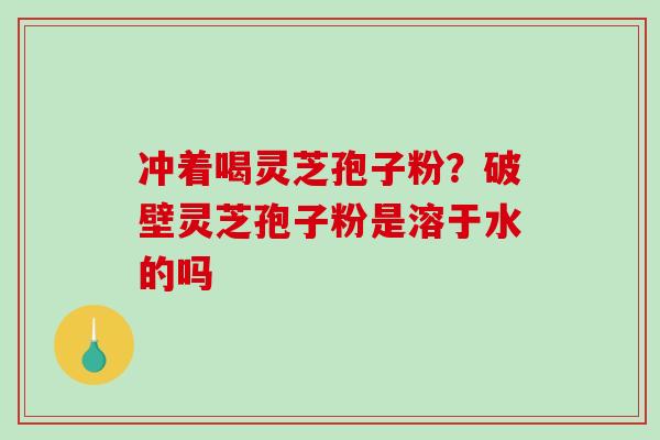 冲着喝灵芝孢子粉？破壁灵芝孢子粉是溶于水的吗