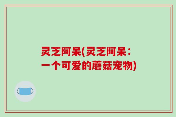 灵芝阿呆(灵芝阿呆：一个可爱的蘑菇宠物)