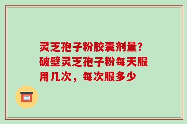 灵芝孢子粉胶囊剂量？破壁灵芝孢子粉每天服用几次，每次服多少