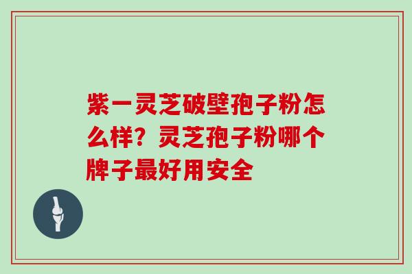 紫一灵芝破壁孢子粉怎么样？灵芝孢子粉哪个牌子好用安全