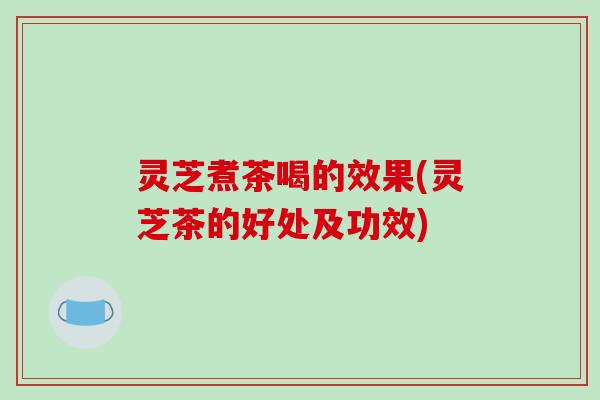 灵芝煮茶喝的效果(灵芝茶的好处及功效)