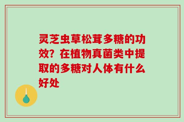 灵芝虫草松茸多糖的功效？在植物真菌类中提取的多糖对人体有什么好处