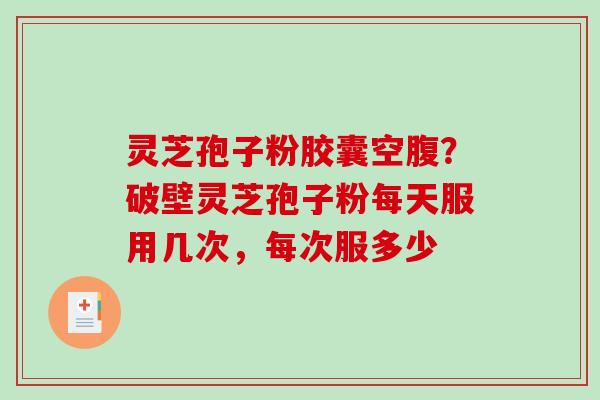 灵芝孢子粉胶囊空腹？破壁灵芝孢子粉每天服用几次，每次服多少