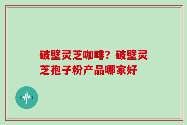 破壁灵芝咖啡？破壁灵芝孢子粉产品哪家好