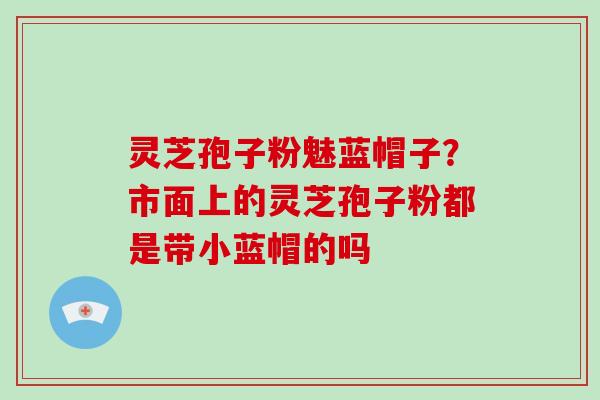 灵芝孢子粉魅蓝帽子？市面上的灵芝孢子粉都是带小蓝帽的吗