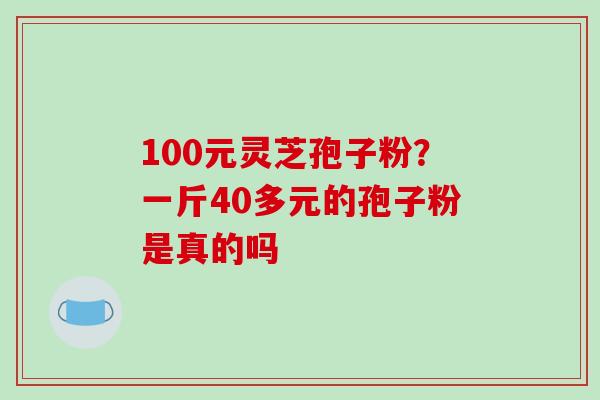 100元灵芝孢子粉？一斤40多元的孢子粉是真的吗
