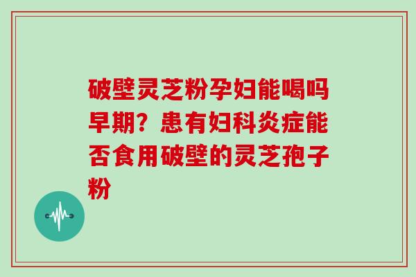 破壁灵芝粉孕妇能喝吗早期？患有能否食用破壁的灵芝孢子粉