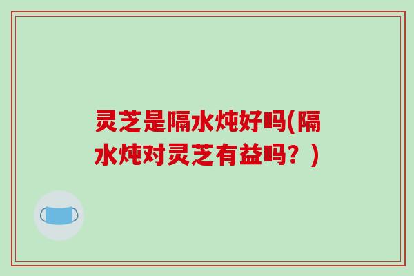 灵芝是隔水炖好吗(隔水炖对灵芝有益吗？)