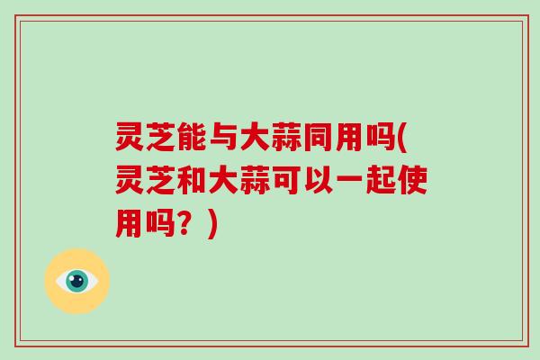 灵芝能与大蒜同用吗(灵芝和大蒜可以一起使用吗？)