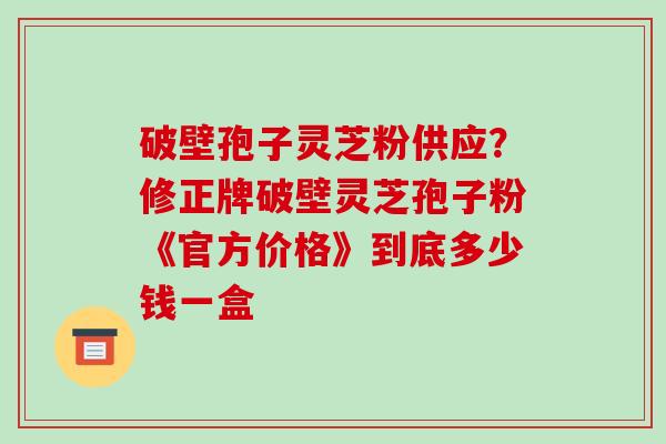 破壁孢子灵芝粉供应？修正牌破壁灵芝孢子粉《官方价格》到底多少钱一盒