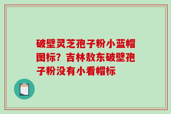 破壁灵芝孢子粉小蓝帽图标？吉林敖东破壁孢子粉没有小看帽标