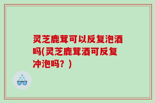 灵芝鹿茸可以反复泡酒吗(灵芝鹿茸酒可反复冲泡吗？)