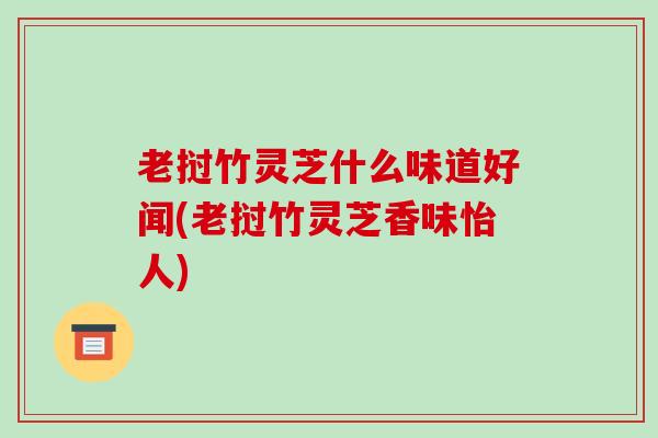 老挝竹灵芝什么味道好闻(老挝竹灵芝香味怡人)