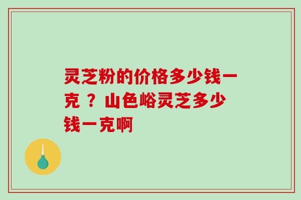 灵芝粉的价格多少钱一克 ？山色峪灵芝多少钱一克啊
