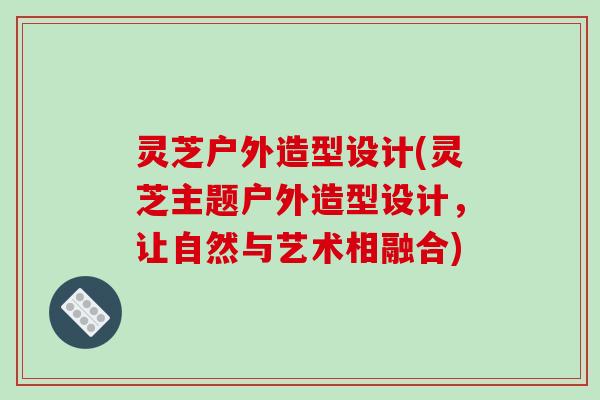灵芝户外造型设计(灵芝主题户外造型设计，让自然与艺术相融合)