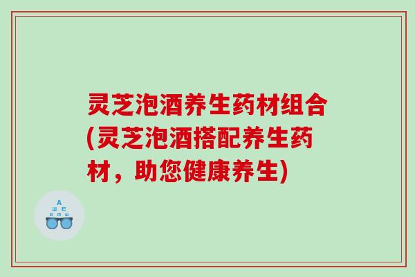 灵芝泡酒养生药材组合(灵芝泡酒搭配养生药材,助您健康养生) 灵芝泡酒养生药材组合(灵芝泡酒搭配养生药材,助您健康养生)