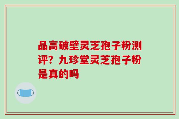 品高破壁灵芝孢子粉测评？九珍堂灵芝孢子粉是真的吗